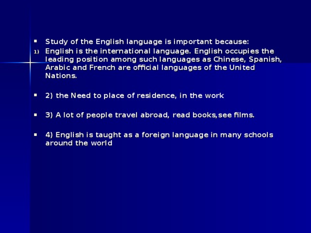 Study of the English language is important because: English is the international language. English occupies the leading position among such languages as Chinese, Spanish, Arabic and French are official languages of the United Nations.  2) the Need to place of residence, in the work  3) А lot of people travel abroad, read books,see films.  4) English is taught as a foreign language in many schools around the world