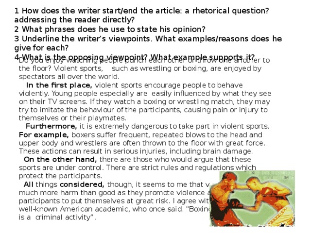 1 How does the writer start/end the article: a rhetorical question? addressing the reader directly? 2 What phrases does he use to state his opinion? 3 Underline the writer’s viewpoints. What examples/reasons does he give for each? 4 What is the opposing viewpoint? What example supports it? Do you enjoy watching people punch each other or throw one another to the floor? Violent sports, such as wrestling or boxing, are enjoyed by spectators all over the world.   In the first place, violent sports encourage people to behave violently. Young people especially are easily influenced by what they see on their TV screens. If they watch a boxing or wrestling match, they may try to imitate the behaviour of the participants, causing pain or injury to themselves or their playmates.  Furthermore, it is extremely dangerous to take part in violent sports. For example, boxers suffer frequent, repeated blows to the head and upper body and wrestlers are often thrown to the floor with great force. These actions can result in serious injuries, including brain damage.  On the other hand, there are those who would argue that these sports are under control. There are strict rules and regulations which protect the participants.  All things considered, though, it seems to me that violent sports do much more harm than good as they promote violence and require participants to put themselves at great risk. I agree with Ernst Jokl. a well-known American academic, who once said. 