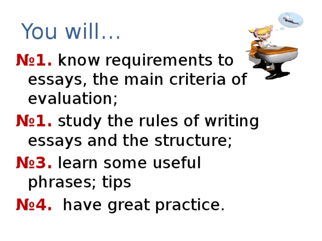 You will… № 1. know requirements to essays, the main criteria of evaluation; № 1. study the rules of writing essays and the structure; № 3. learn some useful phrases; tips № 4. have great practice.