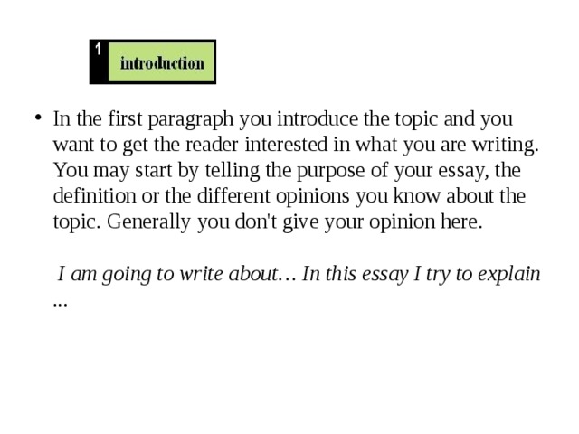 In the first paragraph you introduce the topic and you want to get the reader interested in what you are writing. You may start by telling the purpose of your essay, the definition or the different opinions you know about the topic. Generally you don't give your opinion here.    I am going to write about… In this essay I try to explain ...