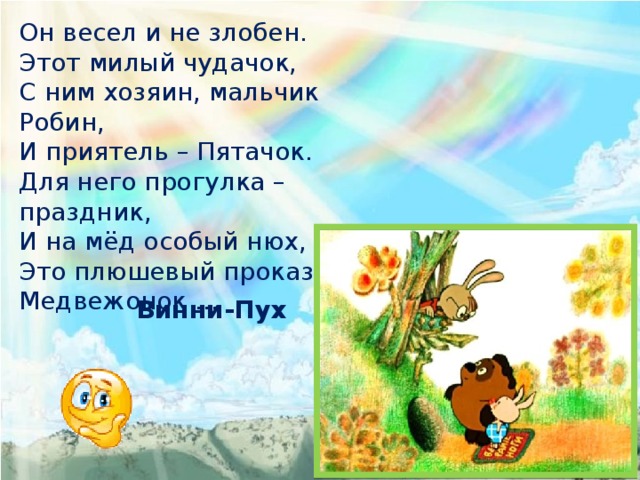 Он весел и не злобен. Этот милый чудачок, С ним хозяин, мальчик Робин, И приятель – Пятачок. Для него прогулка – праздник, И на мёд особый нюх, Это плюшевый проказник – Медвежонок … Винни-Пух