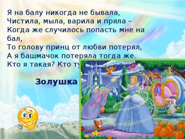 Я на балу никогда не бывала, Чистила, мыла, варила и пряла – Когда же случилось попасть мне на бал, То голову принц от любви потерял, А я башмачок потеряла тогда же. Кто я такая? Кто тут подскажет? Золушка