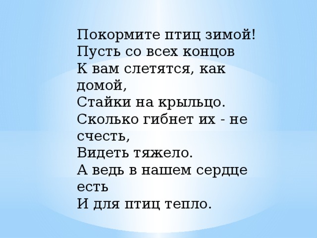 Покормите птиц зимой!  Пусть со всех концов  К вам слетятся, как домой,  Стайки на крыльцо.  Сколько гибнет их - не счесть,  Видеть тяжело.  А ведь в нашем сердце есть  И для птиц тепло.