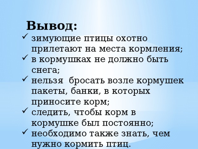     Вывод:  зимующие птицы охотно прилетают на места кормления; в кормушках не должно быть снега; нельзя  бросать возле кормушек пакеты, банки, в которых приносите корм; следить, чтобы корм в кормушке был постоянно; необходимо также знать, чем нужно кормить птиц.  