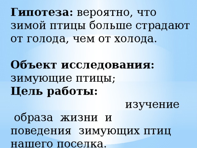 Гипотеза: вероятно, что зимой птицы больше страдают от голода, чем от холода. Объект исследования: зимующие птицы; Цель работы: изучение  образа  жизни  и   поведения  зимующих птиц нашего поселка.