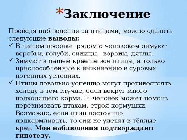 Заключение Проведя наблюдения за птицами, можно сделать следующие выводы: В нашем поселке рядом с человеком зимуют воробьи, голуби, синицы, вороны, дятлы. Зимуют в нашем крае не все птицы, а только приспособленные к выживанию в суровых погодных условиях. Птицы довольно успешно могут противостоять холоду в том случае, если вокруг много подходящего корма. И человек может помочь перезимовать птахам, строя кормушки. Возможно, если птиц постоянно подкармливать, то они не улетят в тёплые края. Мои наблюдения подтверждают гипотезу.