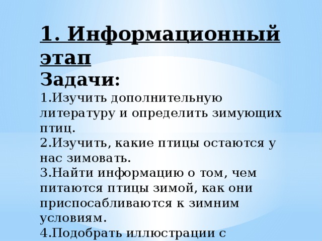 1. Информационный этап Задачи: 1.Изучить дополнительную литературу и определить зимующих птиц. 2.Изучить, какие птицы остаются у нас зимовать. 3.Найти информацию о том, чем питаются птицы зимой, как они приспосабливаются к зимним условиям. 4.Подобрать иллюстрации с изображением птиц; 5.Оформить полученную информацию в виде сообщения .