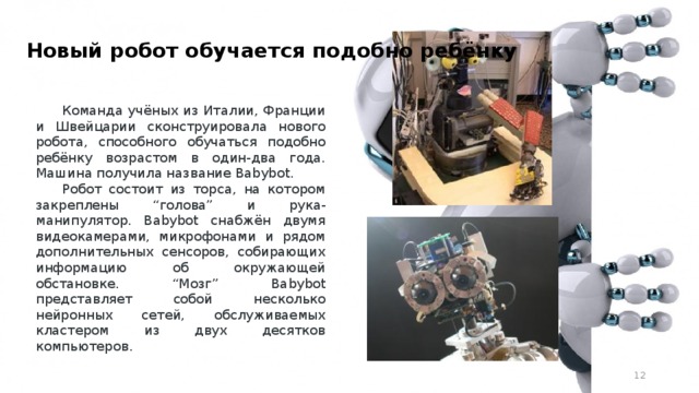 Новый робот обучается подобно ребёнку   Команда учёных из Италии, Франции и Швейцарии сконструировала нового робота, способного обучаться подобно ребёнку возрастом в один-два года. Машина получила название Babybot. Робот состоит из торса, на котором закреплены “голова” и рука-манипулятор. Babybot снабжён двумя видеокамерами, микрофонами и рядом дополнительных сенсоров, собирающих информацию об окружающей обстановке. “Мозг” Babybot представляет собой несколько нейронных сетей, обслуживаемых кластером из двух десятков компьютеров.