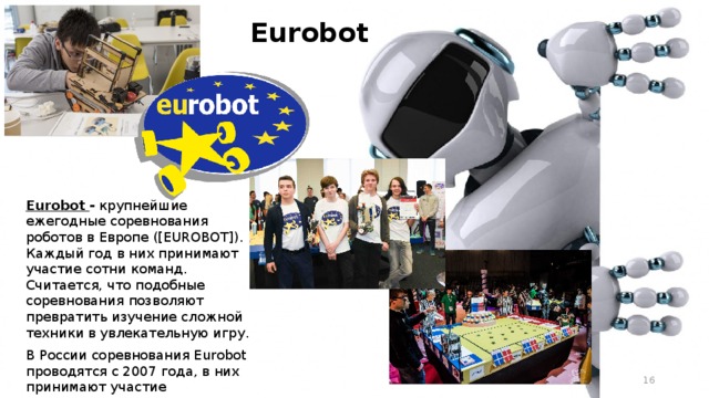 Eurobot Eurobot - крупнейшие ежегодные соревнования роботов в Европе ([EUROBOT]). Каждый год в них принимают участие сотни команд. Считается, что подобные соревнования позволяют превратить изучение сложной техники в увлекательную игру. В России соревнования Eurobot проводятся с 2007 года, в них принимают участие студенческие команды из различных ВУЗов.