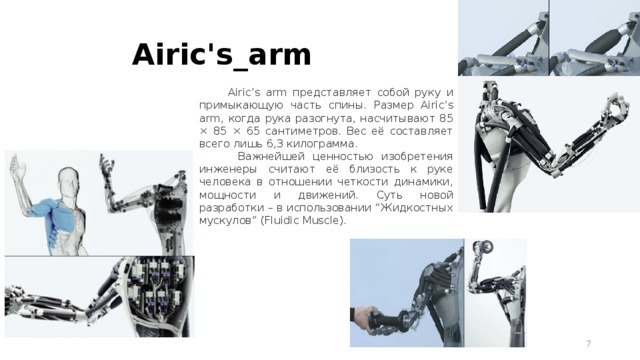 Airic's_arm  Airic’s arm представляет собой руку и примыкающую часть спины. Размер Airic’s arm, когда рука разогнута, насчитывают 85 × 85 × 65 сантиметров. Вес её составляет всего лишь 6,3 килограмма.  Важнейшей ценностью изобретения инженеры считают её близость к руке человека в отношении четкости динамики, мощности и движений. Суть новой разработки – в использовании “Жидкостных мускулов” (Fluidic Muscle).