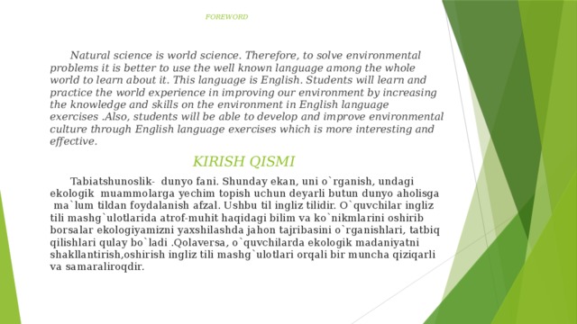 FOREWORD    Natural science is world science. Therefore, to solve environmental problems it is better to use the well known language among the whole world to learn about it. This language is English. Students will learn and practice the world experience in improving our environment by increasing the knowledge and skills on the environment in English language exercises .Also, students will be able to develop and improve environmental culture through English language exercises which is more interesting and effective.  KIRISH QISMI  Tabiatshunoslik- dunyo fani. Shunday ekan, uni o`rganish, undagi ekologik muammolarga yechim topish uchun deyarli butun dunyo aholisga  ma`lum tildan foydalanish afzal. Ushbu til ingliz tilidir. O`quvchilar ingliz tili mashg`ulotlarida atrof-muhit haqidagi bilim va ko`nikmlarini oshirib borsalar ekologiyamizni yaxshilashda jahon tajribasini o`rganishlari, tatbiq qilishlari qulay bo`ladi .Qolaversa, o`quvchilarda ekologik madaniyatni shakllantirish,oshirish ingliz tili mashg`ulotlari orqali bir muncha qiziqarli va samaraliroqdir.