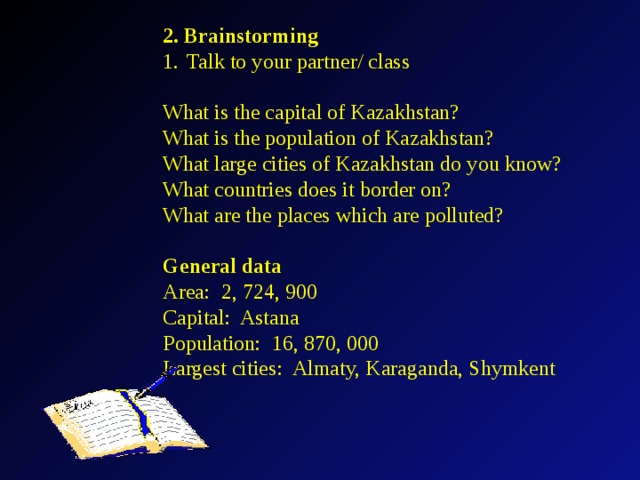 2. Brainstorming Talk to your partner/ class What is the capital of Kazakhstan? What is the population of Kazakhstan? What large cities of Kazakhstan do you know? What countries does it border on? What are the places which are polluted? General data Area: 2, 724, 900 Capital: Astana Population: 16, 870, 000 Largest cities: Almaty, Karaganda, Shymkent