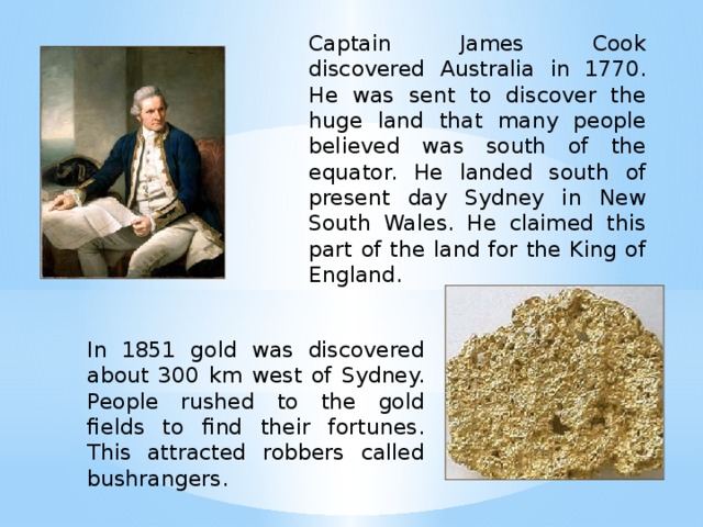 Captain James Cook discovered Australia in 1770. He was sent to discover the huge land that many people believed was south of the equator. He landed south of present day Sydney in New South Wales. He claimed this part of the land for the King of England. In 1851 gold was discovered about 300 km west of Sydney. People rushed to the gold fields to find their fortunes. This attracted robbers called bushrangers.