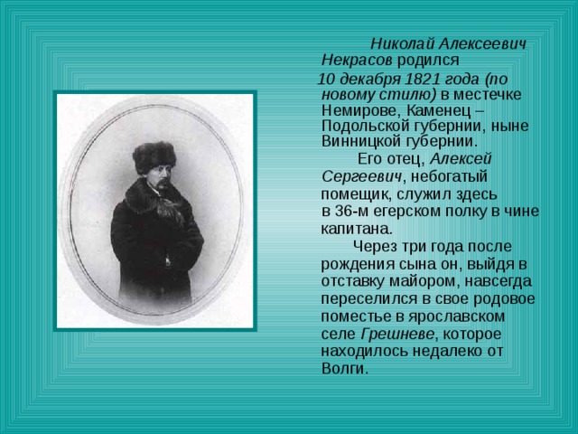 Николай Алексеевич Некрасов родился  10 декабря 1821 года (по новому стилю) в местечке Немирове, Каменец – Подольской губернии, ныне Винницкой губернии.  Его отец, Алексей Сергеевич , небогатый помещик, служил здесь  в 36-м егерском полку в чине капитана.  Через три года после рождения сына он, выйдя в отставку майором, навсегда переселился в свое родовое поместье в ярославском селе Грешневе , которое находилось недалеко от Волги.