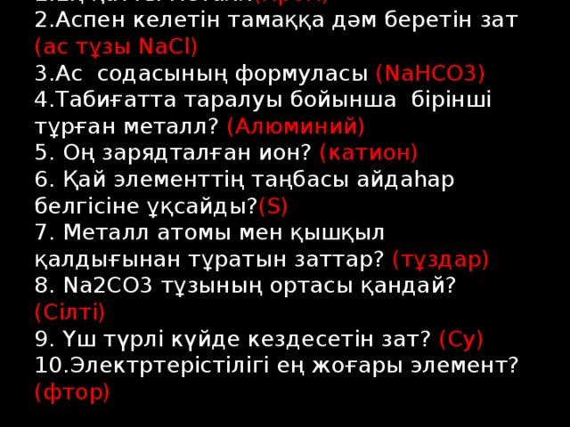 1.Ең қатты металл (Хром)  2.Аспен келетін тамаққа дәм беретін зат (ас тұзы NaCl)  3.Ас содасының формуласы (NaHCO3)  4.Табиғатта таралуы бойынша бірінші тұрған металл? (Алюминий)  5. Оң зарядталған ион? (катион)  6. Қай элементтің таңбасы айдаһар белгісіне ұқсайды? (S)  7. Металл атомы мен қышқыл қалдығынан тұратын заттар? (тұздар)  8. Na2CO3 тұзының ортасы қандай? (Сілті)  9. Үш түрлі күйде кездесетін зат? (Су)  10.Электртерістілігі ең жоғары элемент? (фтор)