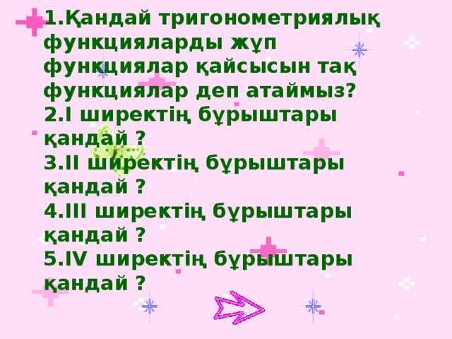 1.Қандай тригонометриялық функцияларды жұп функциялар қайсысын тақ функциялар деп атаймыз? 2.І ширектің бұрыштары қандай ? 3.ІІ ширектің бұрыштары қандай ? 4.ІІІ ширектің бұрыштары қандай ? 5.ІV ширектің бұрыштары қандай ?