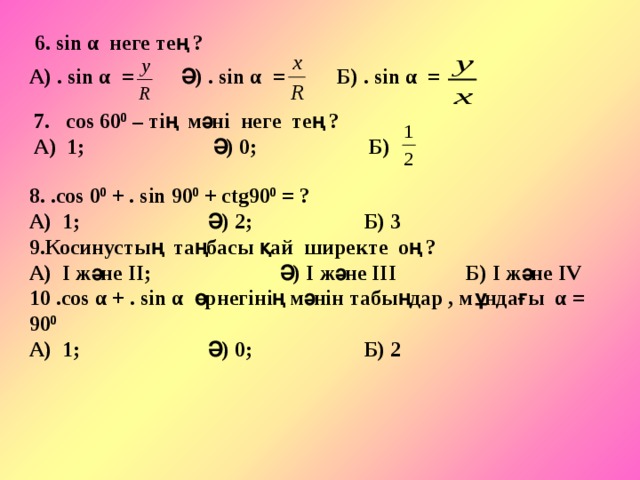 6. sin α неге тең ? А) . sin α =  Ә) . sin α =  Б) . sin α = 7. соs 60 0 – тің мәні неге тең ? А) 1; Ә) 0; Б) 8. .соs 0 0 + . sin 90 0 + сtg90 0 = ? А) 1; Ә) 2; Б) 3 9.Косинустың таңбасы қай ширекте оң ? А) І және ІІ; Ә) І және ІІІ Б) І және ІV 10 .соs α + . sin α өрнегінің мәнін табыңдар , мұндағы α = 90 0 А) 1; Ә) 0; Б) 2