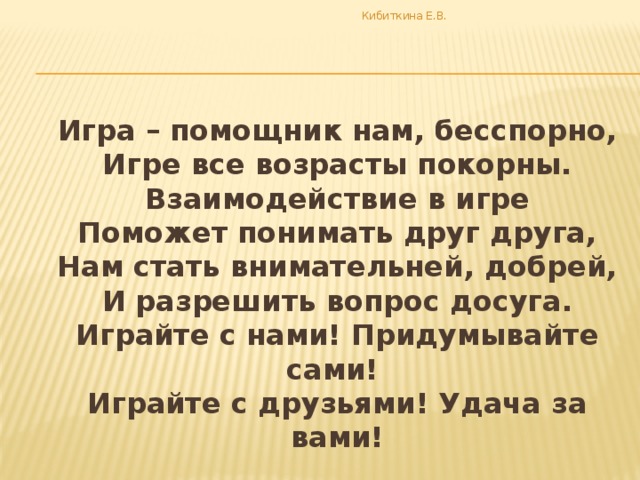 Кибиткина Е.В.  Игра – помощник нам, бесспорно,  Игре все возрасты покорны.  Взаимодействие в игре  Поможет понимать друг друга,  Нам стать внимательней, добрей,  И разрешить вопрос досуга.  Играйте с нами! Придумывайте сами!  Играйте с друзьями! Удача за вами!