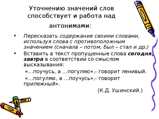 Уточнению значений слов способствует и работа над антонимами:  Пересказать содержание своими словами, используя слова с противоположным значением (сначала – потом, был – стал и др.) Вставить в текст пропущенные слова сегодня, завтра в соответствии со смыслом высказывания:  «…поучусь, а …погуляю»,- говорит ленивый.  «…погуляю, а …поучусь»,- говорит прилежный».  (К.Д. Ушинский.)