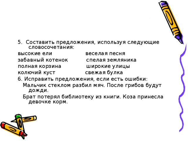 5. Составить предложения, используя следующие словосочетания:  высокие ели веселая песня  забавный котенок спелая земляника  полная корзина широкие улицы  колючий куст свежая булка  6. Исправить предложения, если есть ошибки:  Мальчик стеклом разбил мяч. После грибов будут дожди.  Брат потерял библиотеку из книги. Коза принесла девочке корм.