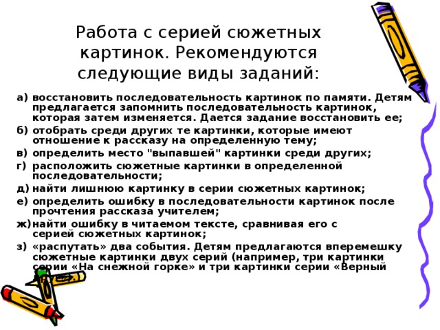 Работа с серией сюжетных картинок. Рекомендуются следующие виды заданий: а)  восстановить последовательность картинок по памяти. Детям предлагается запомнить последовательность картинок, которая затем изменяется. Дается задание восстановить ее; б)  отобрать среди других те картинки, которые имеют  отношение к рассказу на определенную тему; в)  определить место 