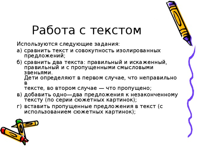 Работа с текстом Используются следующие задания: а)  сравнить текст и совокупность изолированных предложений; б)  сравнить два текста: правильный и искаженный,  правильный и с пропущенными смысловыми звеньями.  Дети определяют в первом случае, что неправильно в  тексте, во втором случае — что пропущено; в)  добавить одно—два предложения к незаконченному тексту (по серии сюжетных картинок); г)  вставить пропущенные предложения в текст (с использованием сюжетных картинок);