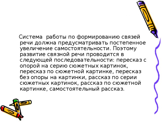 Система работы по формированию связей речи должна предусматривать постепенное увеличение самостоятельности. Поэтому развитие связной речи проводится в следующей последовательности: пересказ с опорой на серию сюжетных картинок, пересказ по сюжетной картинке, пересказ без опоры на картинки, рассказ по серии сюжетных картинок, рассказ по сюжетной картинке, самостоятельный рассказ.