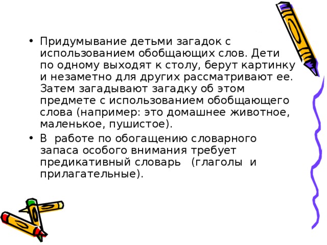 Придумывание детьми загадок с использованием обобщающих слов. Дети по одному выходят к столу, берут картинку и незаметно для других рассматривают ее. Затем загадывают загадку об этом предмете с использованием обобщающего слова (например: это домашнее животное, маленькое, пушистое). В работе по обогащению словарного запаса особого внимания требует предикативный словарь (глаголы и прилагательные).