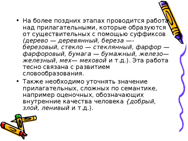 На более поздних этапах проводится работа над прилагательными, которые образуются от существительных с помощью суффиксов (дерево — деревянный, береза —- березовый, стекло — стеклянный, фарфор — фарфоровый, бумага — бумажный, железо— железный, мех— меховой и т.д.). Эта работа тесно связана с развитием словообразования. Также необходимо уточнять значение прилагательных, сложных по семантике, например оценочных, обозначающих внутренние качества человека {добрый, злой, ленивый и т.д.).