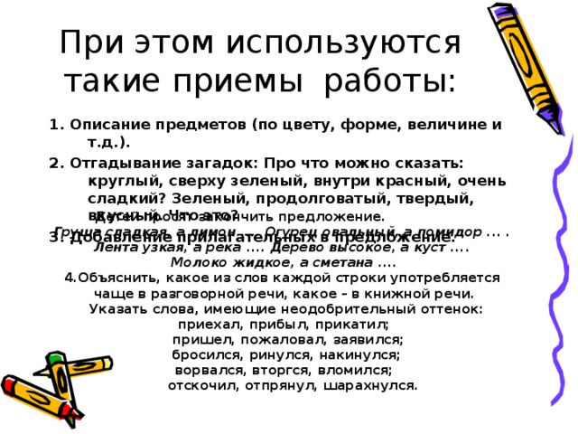 При этом используются такие приемы работы: 1. Описание предметов (по цвету, форме, величине и т.д.). 2. Отгадывание загадок: Про что можно сказать: круглый, сверху зеленый, внутри красный, очень сладкий? Зеленый, продолговатый, твердый, вкусный. Что это? 3. Добавление прилагательных в предложение. Детей просят закончить предложение.  Груша сладкая, а лимон .... Огурец овальный, а помидор ... . Лента узкая, а река .... Дерево высокое, а куст .... Молоко жидкое, а сметана .... 4.Объяснить, какое из слов каждой строки употребляется чаще в разговорной речи, какое – в книжной речи.  Указать слова, имеющие неодобрительный оттенок: приехал, прибыл, прикатил;  пришел, пожаловал, заявился;  бросился, ринулся, накинулся; ворвался, вторгся, вломился;  отскочил, отпрянул, шарахнулся.