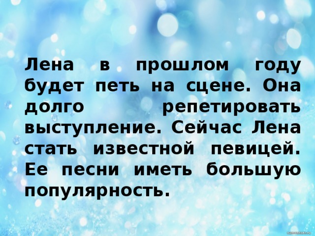 Лена в прошлом году будет петь на сцене. Она долго репетировать выступление. Сейчас Лена стать известной певицей. Ее песни иметь большую популярность.