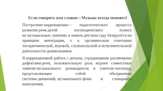 Если говорить вам сложно – Музыка всегда поможет! Построение коррекционно – педагогического процесса развития речи детей логопедического пункта на музыкальных занятиях в нашем детском саду базируется на принципе интеграции, т. е. органическом сочетании логоритмической, игровой, слушательской и исполнительской деятельности дошкольников. В коррекционной работе с детьми, страдающими различными дефектами речи, положительную роль играют совместные занятия музыкального руководителя и учителя-логопеда, представляющие собой объединение системы движений, музыкального фона и словарного наполнения.