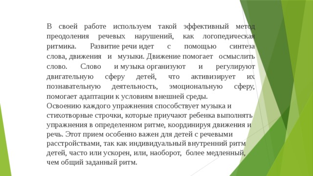 В своей работе используем такой эффективный метод преодоления речевых нарушений, как логопедическая ритмика. Развитие речи идет с помощью синтеза слова, движения  и  музыки. Движение помогает осмыслить слово. Слово и музыка организуют и регулируют двигательную сферу детей, что активизирует их познавательную деятельность, эмоциональную сферу, помогает адаптации к условиям внешней среды. Освоению каждого упражнения способствует музыка и стихотворные строчки, которые приучают ребенка выполнять упражнения в определенном ритме, координируя движения и речь. Этот прием особенно важен для детей с речевыми расстройствами, так как индивидуальный внутренний ритм детей, часто или ускорен, или, наоборот, более медленный, чем общий заданный ритм.