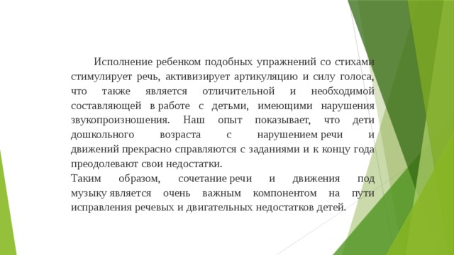 Исполнение ребенком подобных упражнений со стихами стимулирует речь, активизирует артикуляцию и силу голоса, что также является отличительной и необходимой составляющей в работе с детьми, имеющими нарушения звукопроизношения. Наш опыт показывает, что дети дошкольного возраста с нарушением речи и движений прекрасно справляются с заданиями и к концу года преодолевают свои недостатки. Таким образом, сочетание речи и движения под музыку является очень важным компонентом на пути исправления речевых и двигательных недостатков детей.