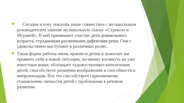 Сегодня я хочу показать наше совместное с музыкальным руководителем занятие музыкальную сказку «Стрекоза и Муравей». В ней принимают участие дети дошкольного возраста, страдающие различными дефектами речи. Они с удовольствием выступают в различных ролях. Такая форма работы очень нравится детям и помогает им проявить себя в новой ситуации, по-иному взглянуть на уже известные вещи; обогащает художественные впечатления детей, способствует развитию воображения и способности к импровизации. Все это способствует гармоничному становлению личности детей с проблемами в речевом развитии.