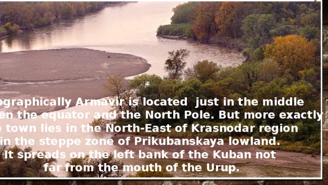 Geographically Armavir is located just in the middle  between the equator and the North Pole. But more exactly the town lies in the North-East of Krasnodar region in the steppe zone of Prikubanskaya lowland. It spreads on the left bank of the Kuban not far from the mouth of the Urup.