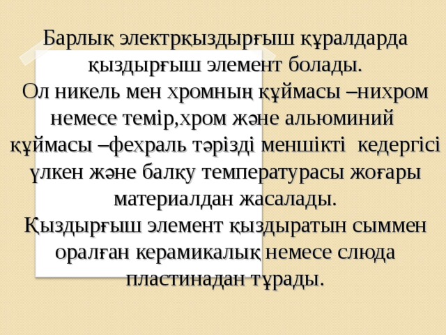 Барлық электрқыздырғыш құралдарда қыздырғыш элемент болады. Ол никель мен хромның құймасы –нихром немесе темір,хром және альюминий құймасы –фехраль тәрізді меншікті кедергісі үлкен және балқу температурасы жоғары материалдан жасалады. Қыздырғыш элемент қыздыратын сыммен оралған керамикалық немесе слюда пластинадан тұрады.