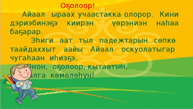 Оҕолоор!  Айаал ыраах учаастакка олорор. Кини дэриэбинэҕэ киирэн үөрэниэн наһаа баҕарар.  Эһиги аат тыл падежтарын сөпкө таайдаххыт аайы Айаал оскуолатыгар чугаһаан иһиэҕэ.  Онон, оҕолоор, кытаатын,  Айаалга көмөлөһүн!