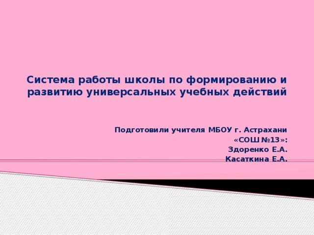 Система работы школы по формированию и развитию универсальных учебных действий    Подготовили учителя МБОУ г. Астрахани  «СОШ №13»: Здоренко Е.А. Касаткина Е.А.