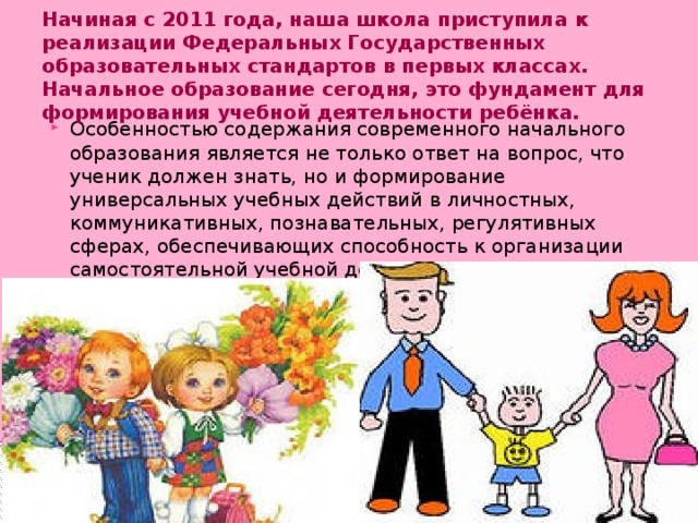 Начиная с 2011 года, наша школа приступила к реализации Федеральных Государственных образовательных стандартов в первых классах. Начальное образование сегодня, это фундамент для формирования учебной деятельности ребёнка.