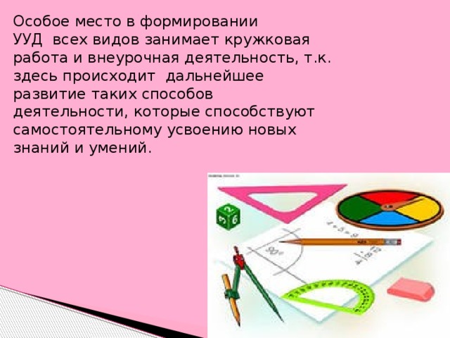 Особое место в формировании УУД  всех видов занимает кружковая работа и внеурочная деятельность, т.к. здесь происходит  дальнейшее развитие таких способов деятельности, которые способствуют самостоятельному усвоению новых знаний и умений.