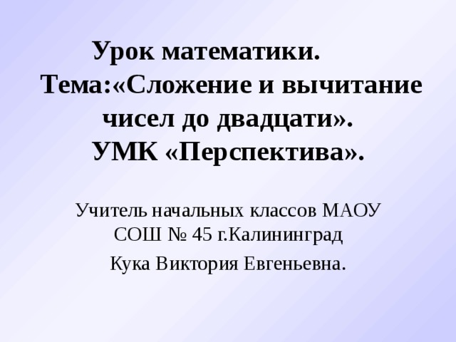 Урок математики.   Тема:«Сложение и вычитание чисел до двадцати».  УМК «Перспектива». Учитель начальных классов МАОУ СОШ № 45 г.Калининград Кука Виктория Евгеньевна.