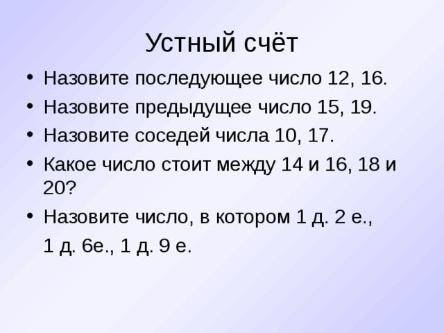 Устный счёт Назовите последующее число 12, 16. Назовите предыдущее число 15, 19. Назовите соседей числа 10, 17. Какое число стоит между 14 и 16, 18 и 20? Назовите число, в котором 1 д. 2 е.,  1 д. 6е., 1 д. 9 е.