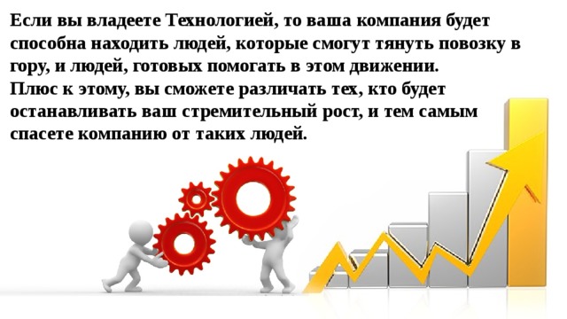 Если вы владеете Технологией, то ваша компания будет способна находить людей, которые смогут тянуть повозку в гору, и людей, готовых помогать в этом движении. Плюс к этому, вы сможете различать тех, кто будет останавливать ваш стремительный рост, и тем самым спасете компанию от таких людей.