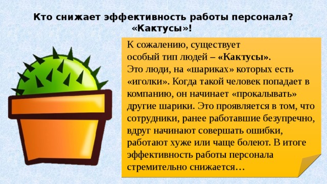 Кто снижает эффективность работы персонала? «Кактусы»!   К сожалению, существует особый тип людей – «Кактусы» . Это люди, на «шариках» которых есть «иголки». Когда такой человек попадает в компанию, он начинает «прокалывать» другие шарики. Это проявляется в том, что сотрудники, ранее работавшие безупречно, вдруг начинают совершать ошибки, работают хуже или чаще болеют. В итоге эффективность работы персонала стремительно снижается…