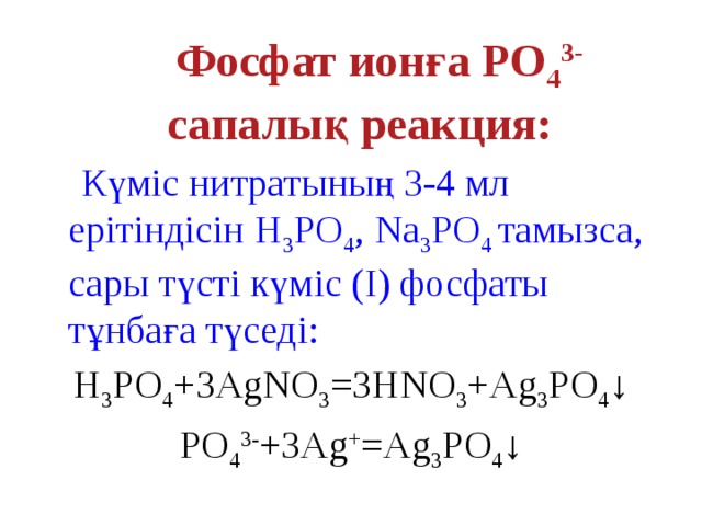 Фосфат ионға PO 4 3- сапалық реакция:   Күміс нитратының 3-4 мл ерітіндісін Н 3 PO 4 , Na 3 PO 4 тамызса, сары түсті күміс (І) фосфаты тұнбаға түседі: H 3 PO 4 +3AgNO 3 =3HNO 3 +Ag 3 PO 4 ↓ PO 4 3- +3Ag + =Ag 3 PO 4 ↓