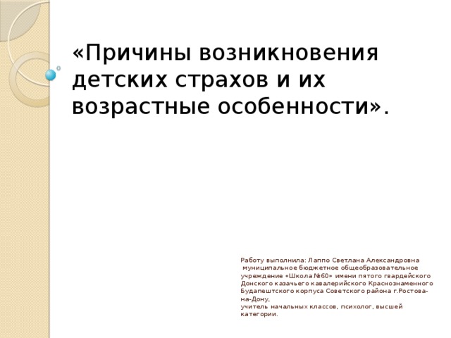 «Причины возникновения детских страхов и их возрастные особенности».        Работу выполнила: Лаппо Светлана Александровна  муниципальное бюджетное общеобразовательное учреждение «Школа №60» имени пятого гвардейского Донского казачьего кавалерийского Краснознаменного Будапештского корпуса Советского района г.Ростова-на-Дону,  учитель начальных классов, психолог, высшей категории.