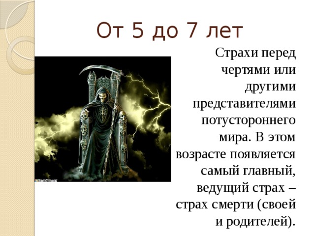 От 5 до 7 лет Страхи перед чертями или другими представителями потустороннего мира. В этом возрасте появляется самый главный, ведущий страх – страх смерти (своей и родителей).