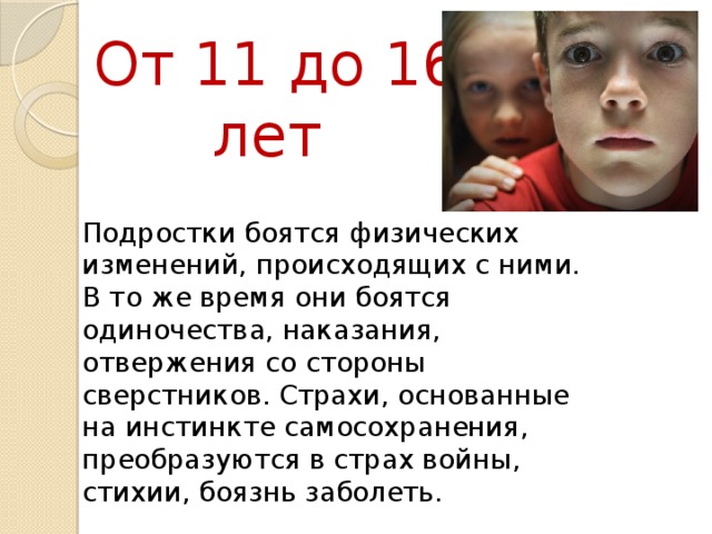 От 11 до 16 лет Подростки боятся физических изменений, происходящих с ними. В то же время они боятся одиночества, наказания, отвержения со стороны сверстников. Страхи, основанные на инстинкте самосохранения, преобразуются в страх войны, стихии, боязнь заболеть.