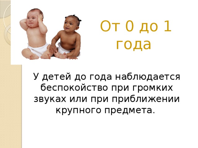 От 0 до 1 года У детей до года наблюдается беспокойство при громких звуках или при приближении крупного предмета.